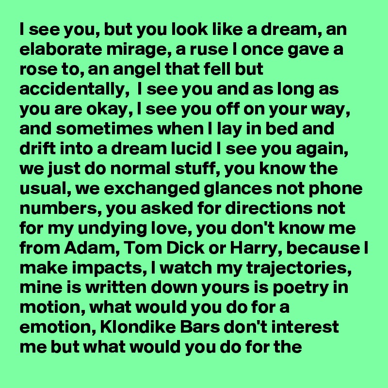 I see you, but you look like a dream, an elaborate mirage, a ruse I once gave a rose to, an angel that fell but accidentally,  I see you and as long as you are okay, I see you off on your way, and sometimes when I lay in bed and drift into a dream lucid I see you again, we just do normal stuff, you know the usual, we exchanged glances not phone numbers, you asked for directions not for my undying love, you don't know me from Adam, Tom Dick or Harry, because I make impacts, I watch my trajectories, mine is written down yours is poetry in motion, what would you do for a emotion, Klondike Bars don't interest me but what would you do for the  