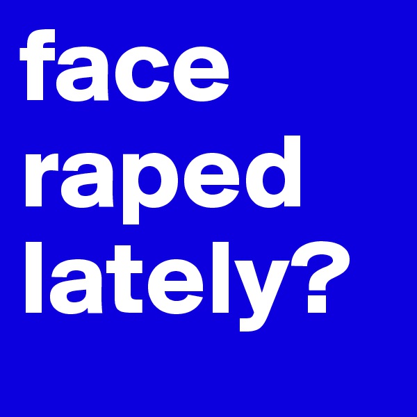 face
raped
lately?