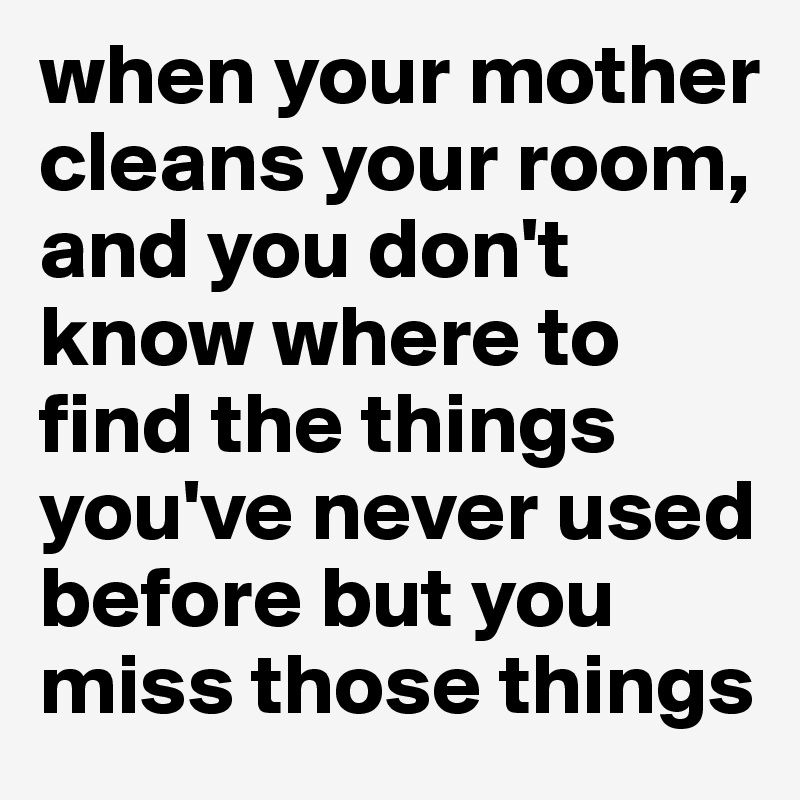 when your mother cleans your room, and you don't know where to find the things you've never used before but you miss those things
