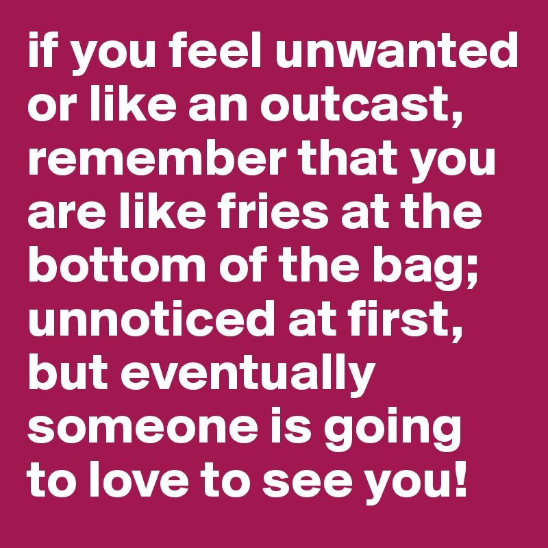 if you feel unwanted or like an outcast, remember that you are like fries at the bottom of the bag; unnoticed at first, but eventually someone is going to love to see you! 