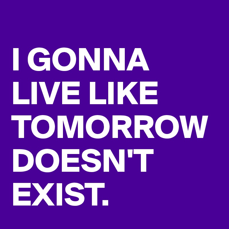 
I GONNA LIVE LIKE TOMORROW DOESN'T EXIST. 