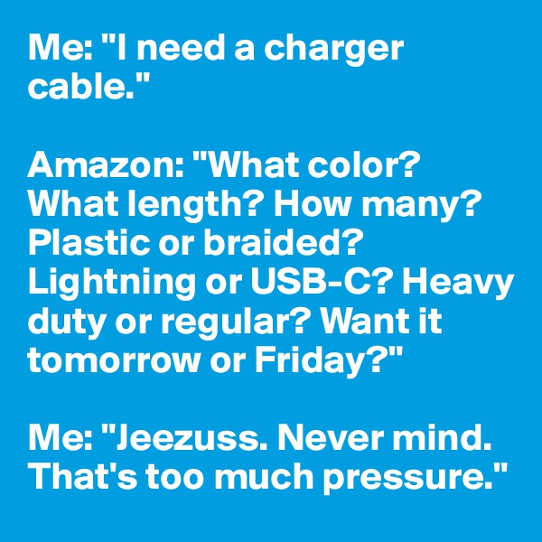 Me: "I need a charger cable."

Amazon: "What color? What length? How many? Plastic or braided? Lightning or USB-C? Heavy duty or regular? Want it tomorrow or Friday?"

Me: "Jeezuss. Never mind. That's too much pressure."