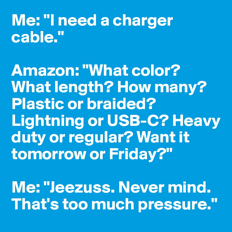 Me: "I need a charger cable."

Amazon: "What color? What length? How many? Plastic or braided? Lightning or USB-C? Heavy duty or regular? Want it tomorrow or Friday?"

Me: "Jeezuss. Never mind. That's too much pressure."