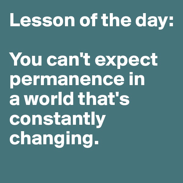 Lesson of the day:

You can't expect permanence in 
a world that's constantly changing. 

