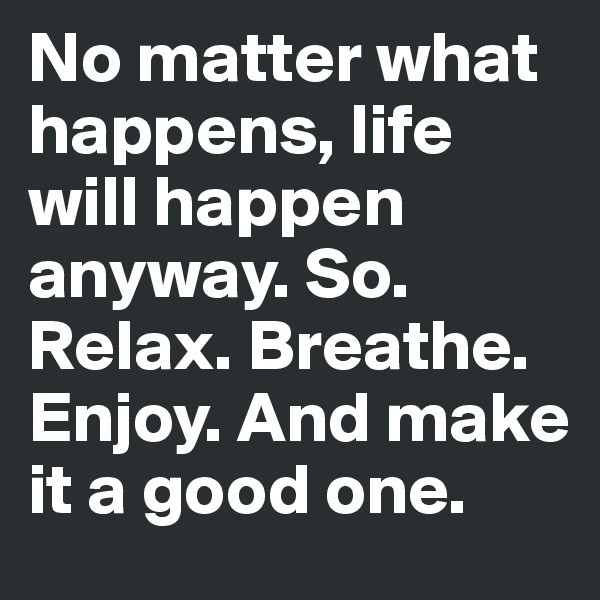 No matter what happens, life will happen anyway. So. Relax. Breathe. Enjoy. And make it a good one. 