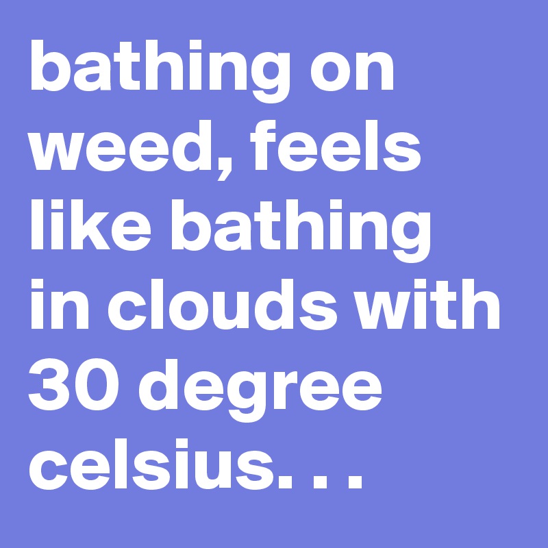 bathing on weed, feels like bathing in clouds with 30 degree celsius. . . 