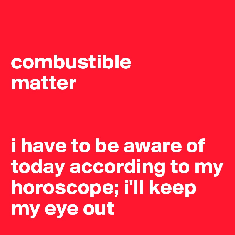 

combustible 
matter


i have to be aware of today according to my horoscope; i'll keep my eye out