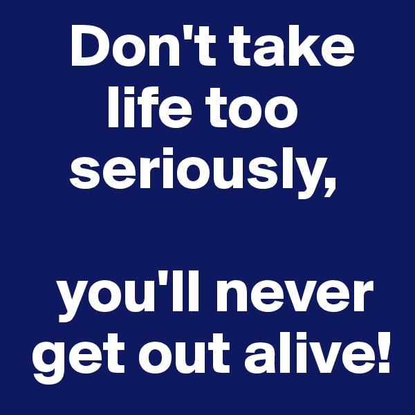     Don't take
       life too 
    seriously,

   you'll never
 get out alive!