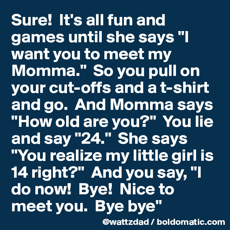 Sure!  It's all fun and games until she says "I want you to meet my Momma."  So you pull on your cut-offs and a t-shirt and go.  And Momma says "How old are you?"  You lie and say "24."  She says "You realize my little girl is 14 right?"  And you say, "I do now!  Bye!  Nice to meet you.  Bye bye" 