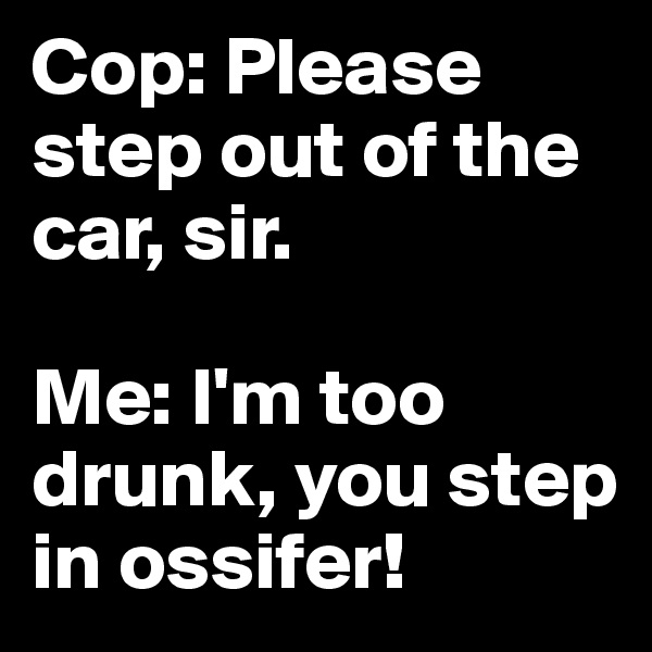 Cop: Please step out of the car, sir. 

Me: I'm too drunk, you step in ossifer! 