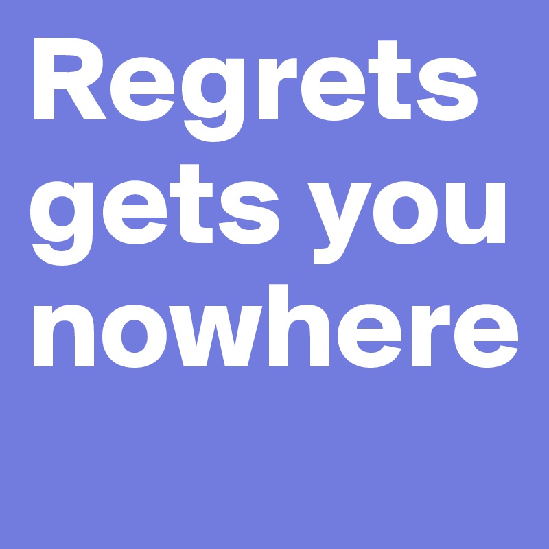 Regrets gets you nowhere