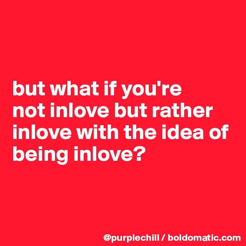 


but what if you're 
not inlove but rather inlove with the idea of being inlove?


