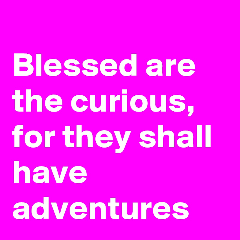 
Blessed are the curious, for they shall have adventures