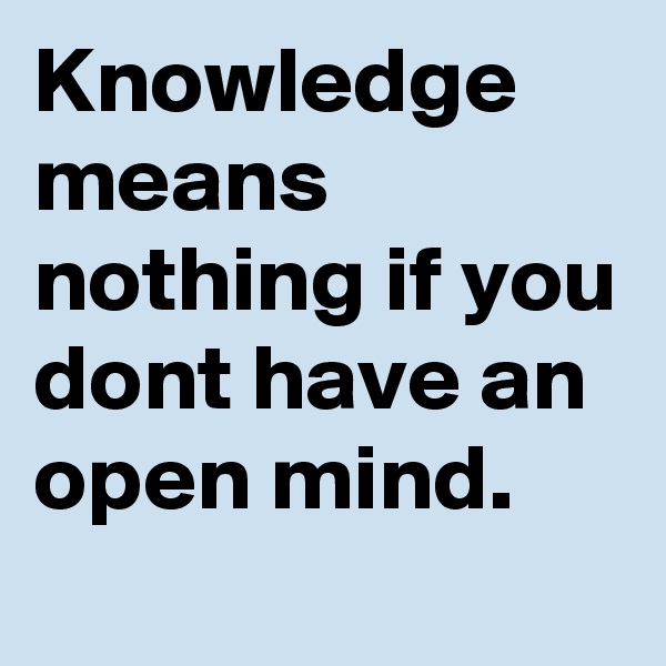 Knowledge means nothing if you dont have an open mind. 
