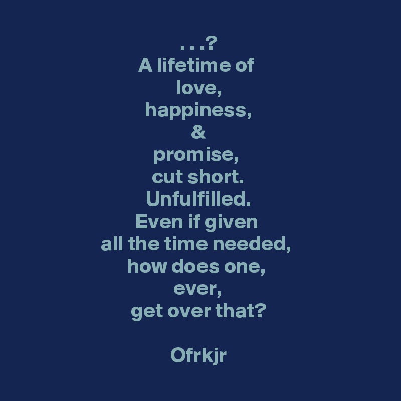 . . .?
A lifetime of 
love,
happiness,
&
promise, 
cut short.
Unfulfilled.
Even if given 
all the time needed, 
how does one, 
ever, 
get over that?

Ofrkjr
