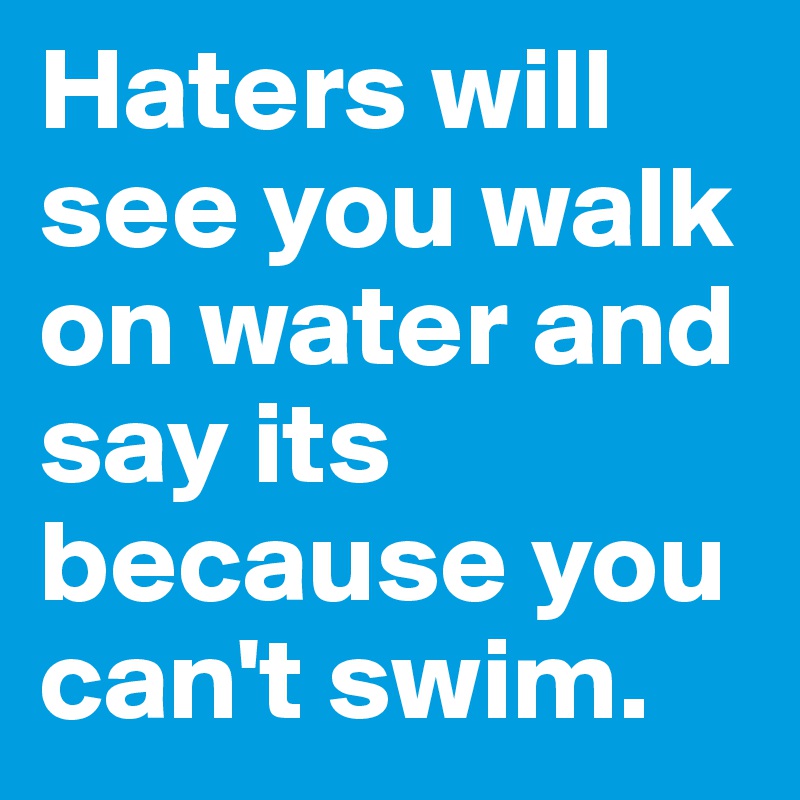 Haters will see you walk on water and say its because you can't swim. 