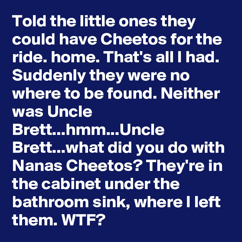 Told the little ones they could have Cheetos for the ride. home. That's all I had. Suddenly they were no where to be found. Neither was Uncle Brett...hmm...Uncle Brett...what did you do with Nanas Cheetos? They're in the cabinet under the bathroom sink, where I left them. WTF?