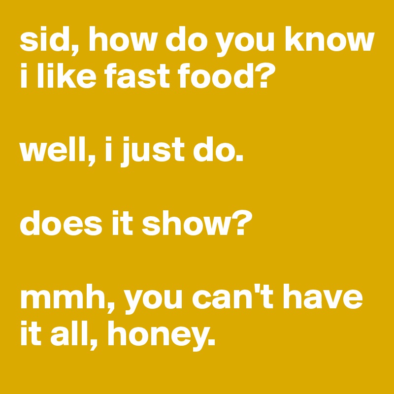 sid, how do you know i like fast food?

well, i just do.

does it show?

mmh, you can't have it all, honey.