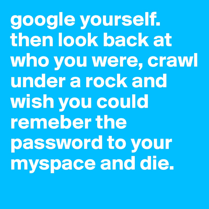 google yourself. 
then look back at who you were, crawl under a rock and wish you could remeber the password to your myspace and die. 
