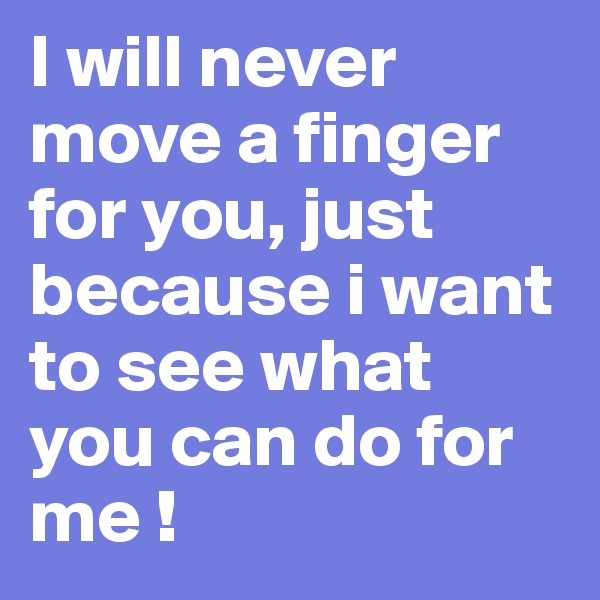 I will never move a finger for you, just because i want to see what you can do for me !