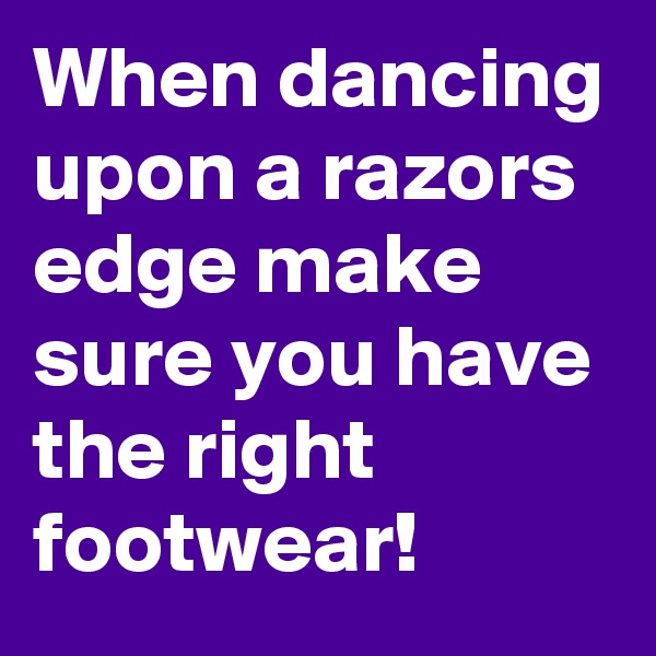 When dancing upon a razors edge make sure you have the right footwear!
