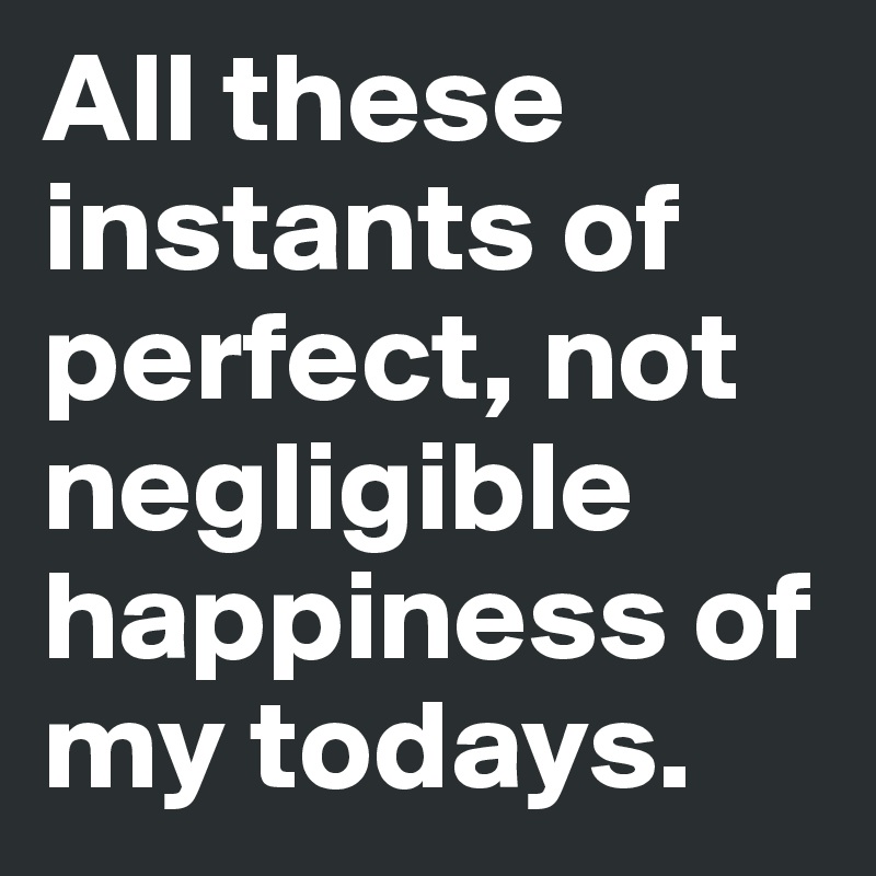 All these instants of perfect, not negligible happiness of my todays.