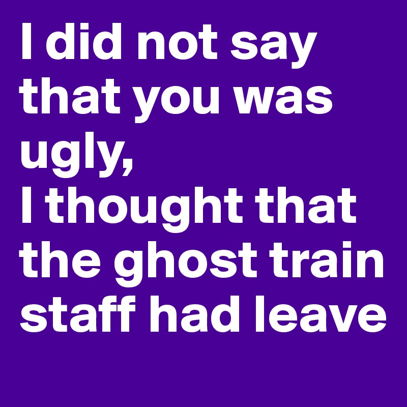 I did not say that you was ugly, 
I thought that the ghost train staff had leave