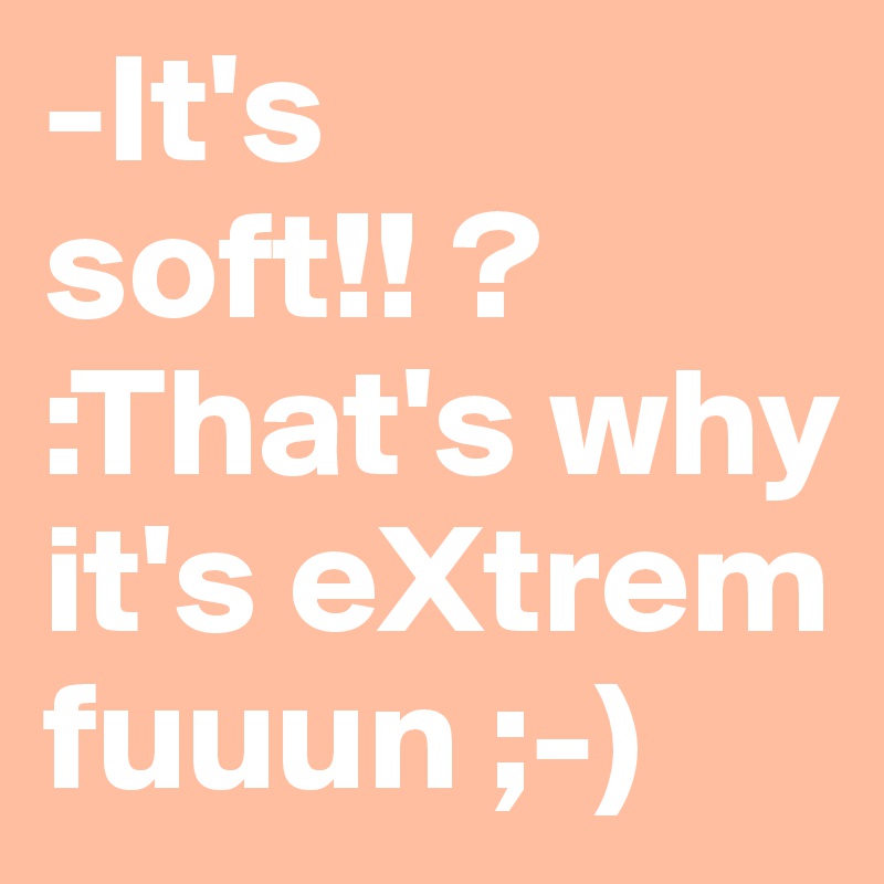-It's soft!! ?
:That's why it's eXtrem fuuun ;-)