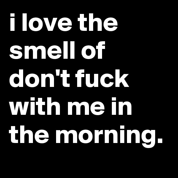 i love the smell of don't fuck with me in the morning.