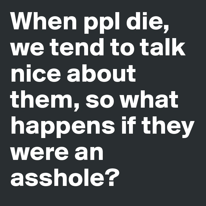 When ppl die, we tend to talk nice about them, so what happens if they were an asshole?