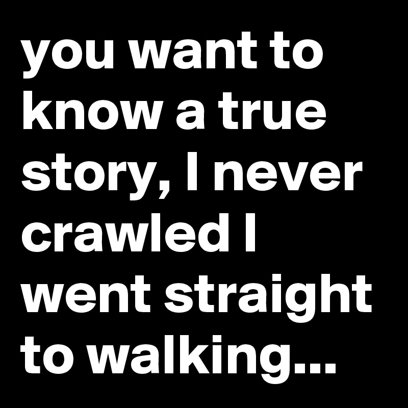 you want to know a true story, I never crawled I went straight to walking...