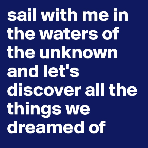 sail with me in the waters of the unknown and let's discover all the things we dreamed of 