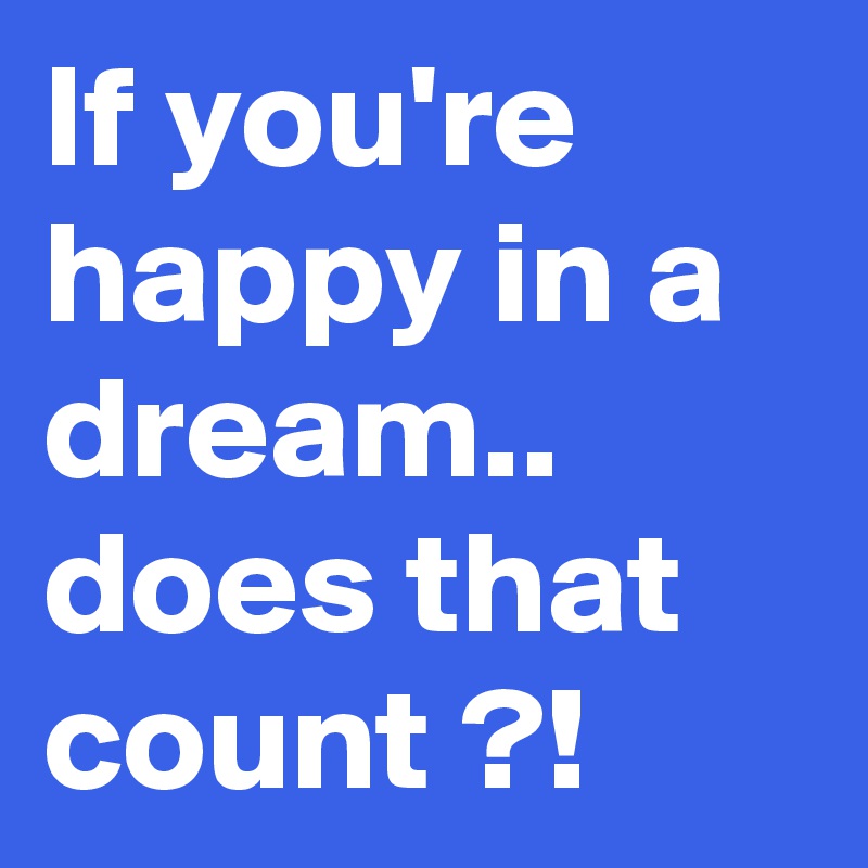 If you're happy in a dream.. does that count ?!