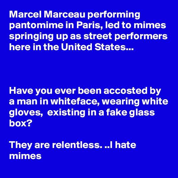 Marcel Marceau performing pantomime in Paris, led to mimes springing up as street performers here in the United States...



Have you ever been accosted by a man in whiteface, wearing white gloves,  existing in a fake glass box?

They are relentless. ..I hate mimes