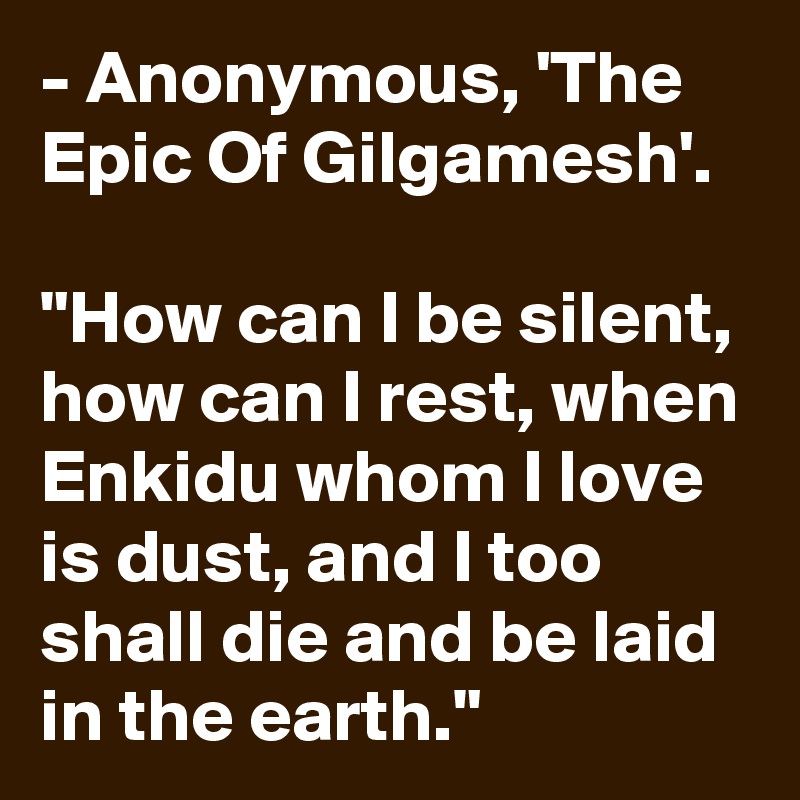 - Anonymous, 'The Epic Of Gilgamesh'.

"How can I be silent, how can I rest, when Enkidu whom I love is dust, and I too shall die and be laid in the earth."