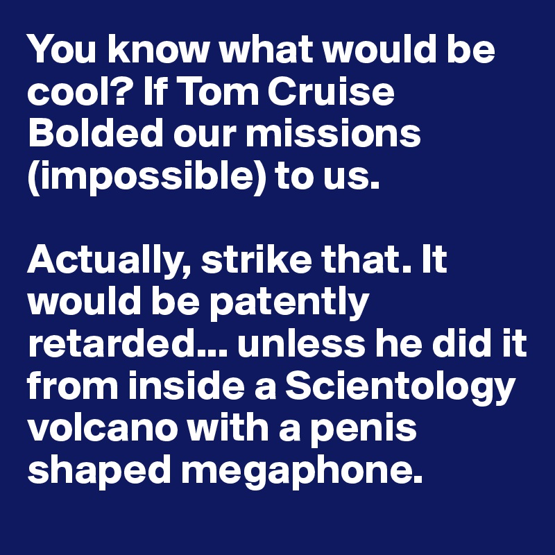 You know what would be cool? If Tom Cruise Bolded our missions (impossible) to us. 

Actually, strike that. It would be patently retarded... unless he did it from inside a Scientology volcano with a penis shaped megaphone.