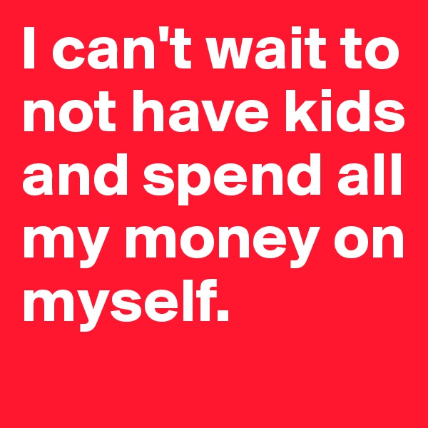 I can't wait to not have kids and spend all my money on myself. 