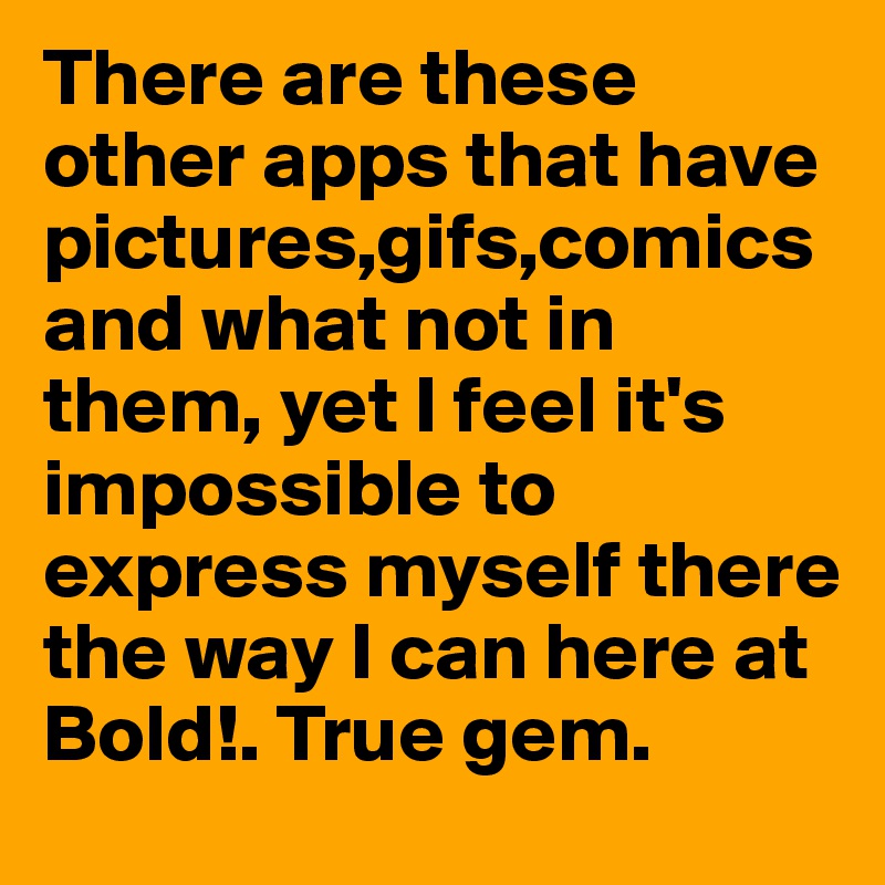 There are these other apps that have pictures,gifs,comics and what not in them, yet I feel it's impossible to express myself there the way I can here at Bold!. True gem.
