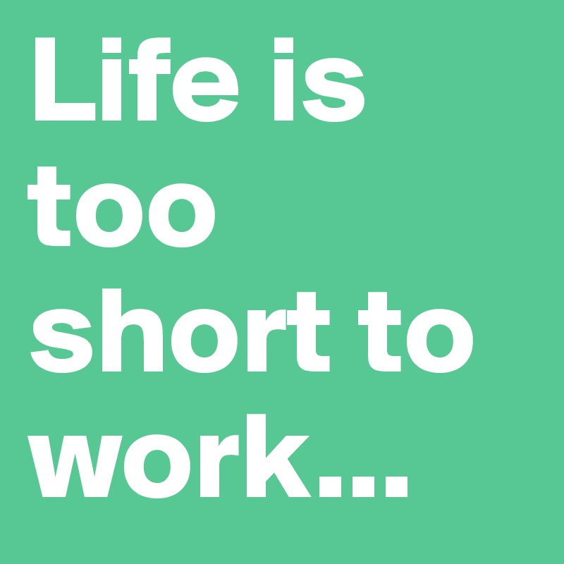 Life is too short to work...