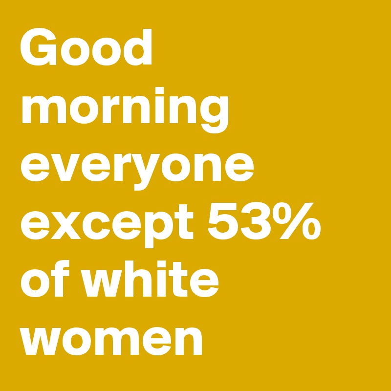 Good morning everyone except 53% of white women