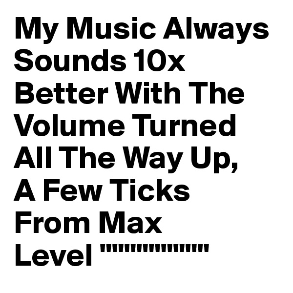 My Music Always Sounds 10x Better With The Volume Turned All The Way Up,
A Few Ticks 
From Max        
Level """""""""                
