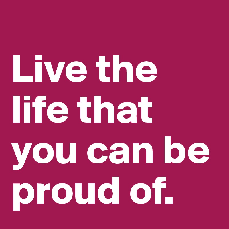 
Live the life that you can be proud of.