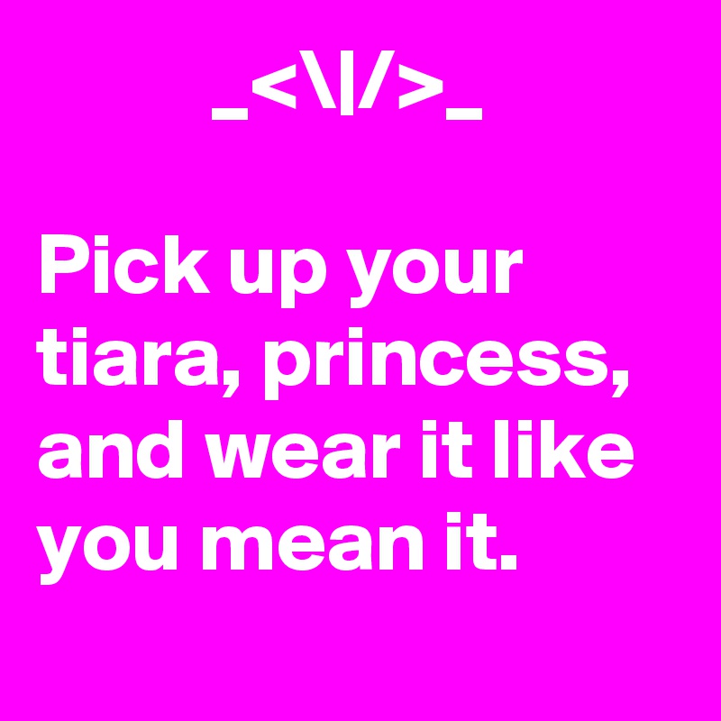           _<\|/>_

Pick up your tiara, princess, and wear it like you mean it.
