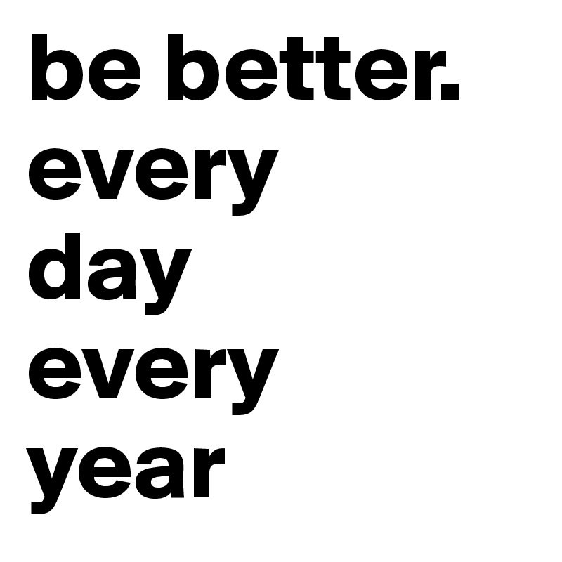 be better. every
day
every
year