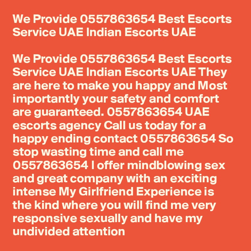 We Provide 0557863654 Best Escorts Service UAE Indian Escorts UAE

We Provide 0557863654 Best Escorts Service UAE Indian Escorts UAE They are here to make you happy and Most importantly your safety and comfort are guaranteed. 0557863654 UAE escorts agency Call us today for a happy ending contact 0557863654 So stop wasting time and call me 0557863654 I offer mindblowing sex and great company with an exciting intense My Girlfriend Experience is the kind where you will find me very responsive sexually and have my undivided attention 