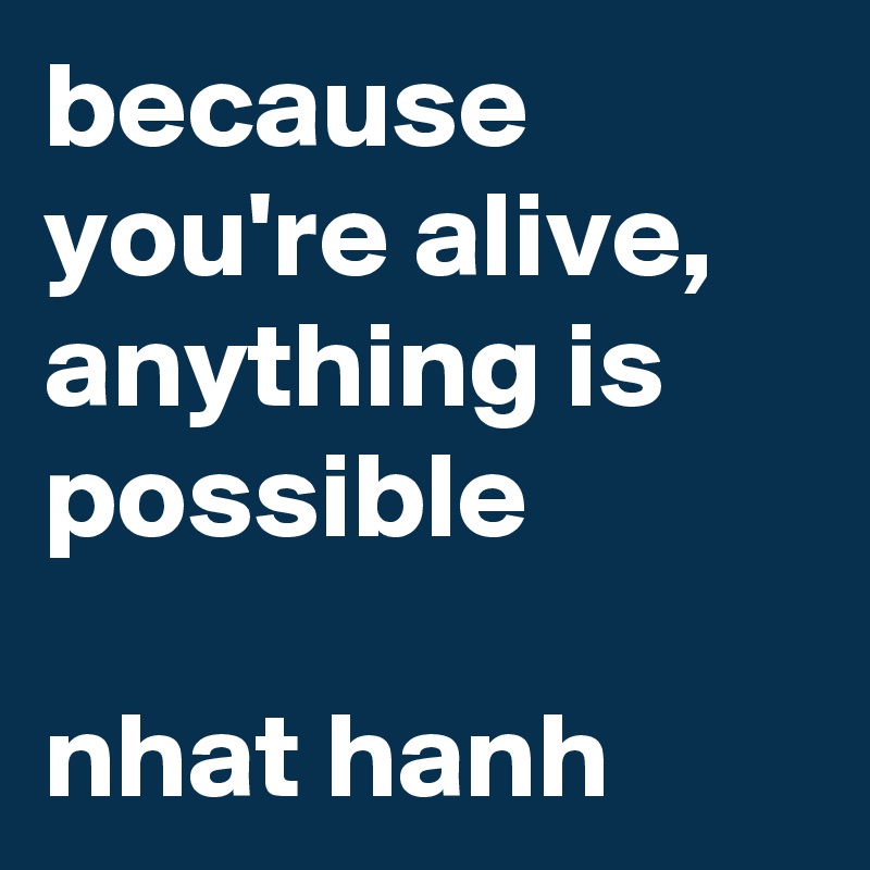 because you're alive, anything is possible

nhat hanh