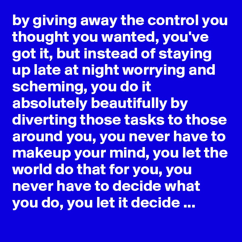 by giving away the control you thought you wanted, you've got it, but instead of staying up late at night worrying and scheming, you do it absolutely beautifully by diverting those tasks to those around you, you never have to makeup your mind, you let the world do that for you, you never have to decide what you do, you let it decide ...