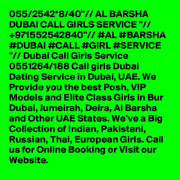 055/2542*8/40"// AL BARSHA DUBAI CALL GIRLS SERVICE "// +971552542840"// #AL #BARSHA #DUBAI #CALL #GIRL #SERVICE "// Dubai Call Girls Service 0551264/188 Call girls Dubai Dating Service in Dubai, UAE. We Provide you the best Posh, VIP Models and Elite Class Girls in Bur Dubai, Jumeirah, Deira, Al Barsha and Other UAE States. We've a Big Collection of Indian, Pakistani, Russian, Thai, European Girls. Call us for Online Booking or Visit our Website.