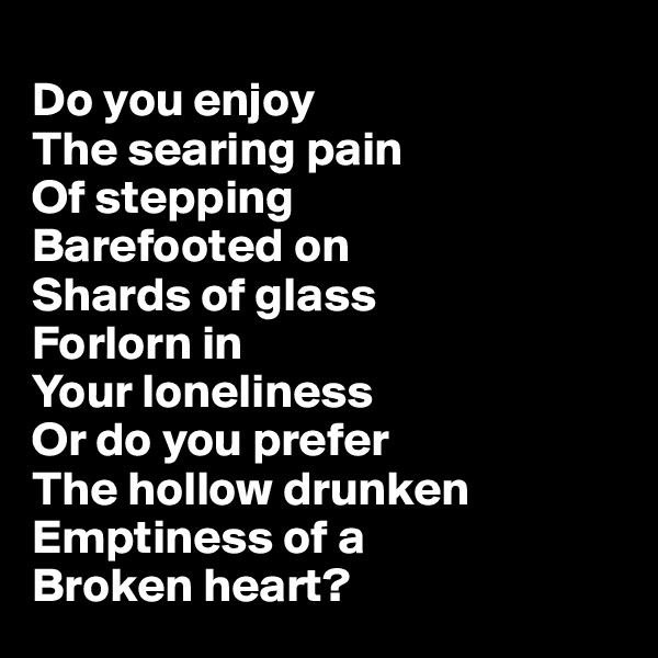 
Do you enjoy
The searing pain 
Of stepping 
Barefooted on
Shards of glass
Forlorn in
Your loneliness 
Or do you prefer
The hollow drunken
Emptiness of a
Broken heart? 