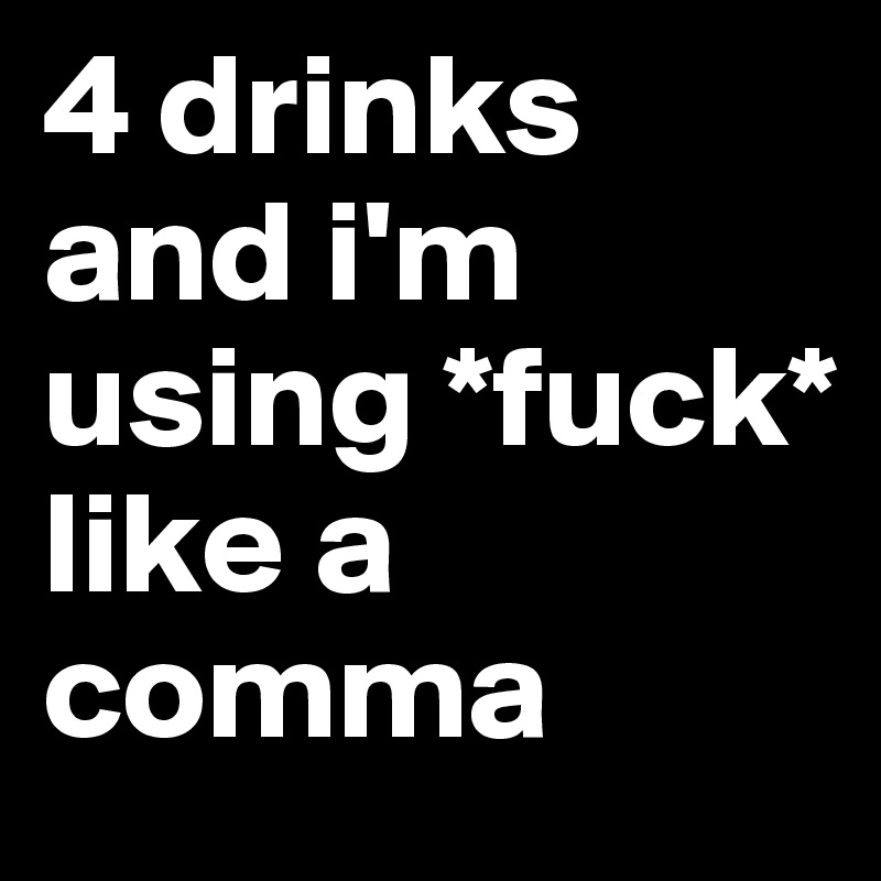 4 drinks and i'm using *fuck* 
like a comma